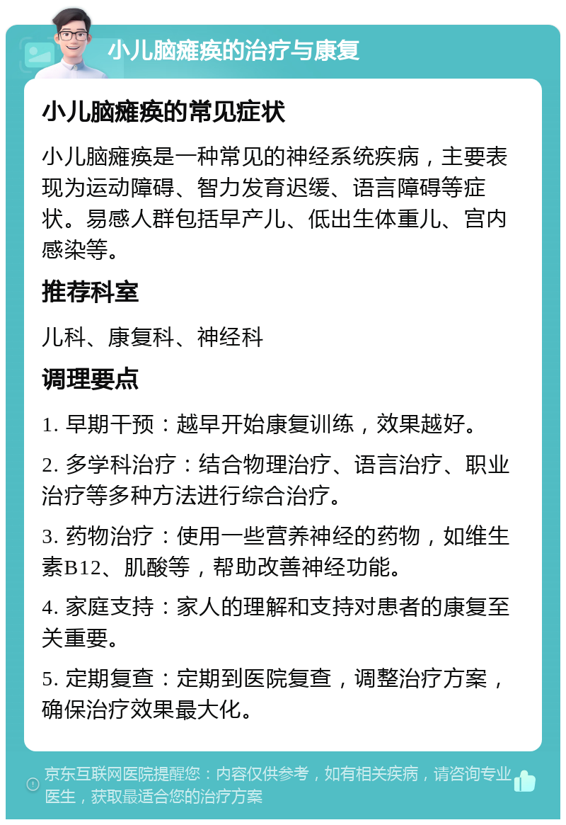 小儿脑瘫痪的治疗与康复 小儿脑瘫痪的常见症状 小儿脑瘫痪是一种常见的神经系统疾病，主要表现为运动障碍、智力发育迟缓、语言障碍等症状。易感人群包括早产儿、低出生体重儿、宫内感染等。 推荐科室 儿科、康复科、神经科 调理要点 1. 早期干预：越早开始康复训练，效果越好。 2. 多学科治疗：结合物理治疗、语言治疗、职业治疗等多种方法进行综合治疗。 3. 药物治疗：使用一些营养神经的药物，如维生素B12、肌酸等，帮助改善神经功能。 4. 家庭支持：家人的理解和支持对患者的康复至关重要。 5. 定期复查：定期到医院复查，调整治疗方案，确保治疗效果最大化。