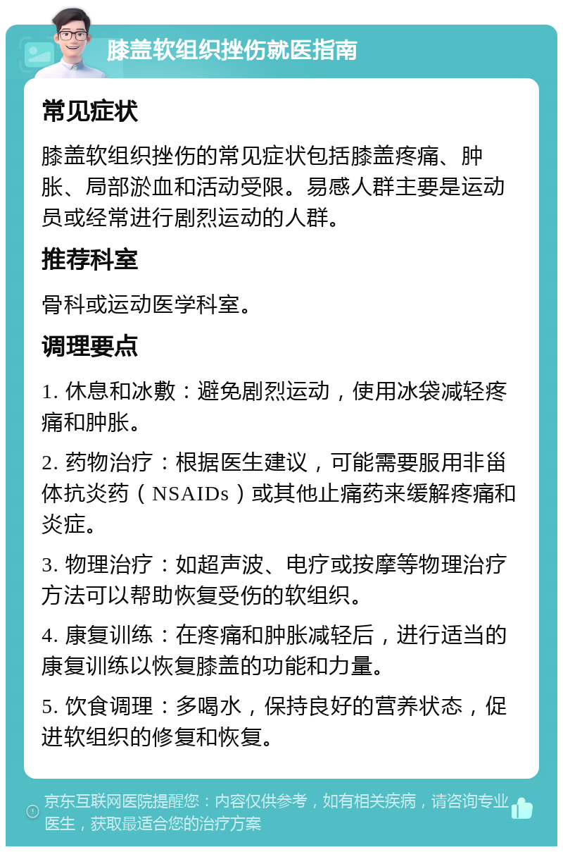 膝盖软组织挫伤就医指南 常见症状 膝盖软组织挫伤的常见症状包括膝盖疼痛、肿胀、局部淤血和活动受限。易感人群主要是运动员或经常进行剧烈运动的人群。 推荐科室 骨科或运动医学科室。 调理要点 1. 休息和冰敷：避免剧烈运动，使用冰袋减轻疼痛和肿胀。 2. 药物治疗：根据医生建议，可能需要服用非甾体抗炎药（NSAIDs）或其他止痛药来缓解疼痛和炎症。 3. 物理治疗：如超声波、电疗或按摩等物理治疗方法可以帮助恢复受伤的软组织。 4. 康复训练：在疼痛和肿胀减轻后，进行适当的康复训练以恢复膝盖的功能和力量。 5. 饮食调理：多喝水，保持良好的营养状态，促进软组织的修复和恢复。