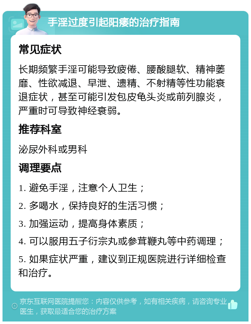 手淫过度引起阳痿的治疗指南 常见症状 长期频繁手淫可能导致疲倦、腰酸腿软、精神萎靡、性欲减退、早泄、遗精、不射精等性功能衰退症状，甚至可能引发包皮龟头炎或前列腺炎，严重时可导致神经衰弱。 推荐科室 泌尿外科或男科 调理要点 1. 避免手淫，注意个人卫生； 2. 多喝水，保持良好的生活习惯； 3. 加强运动，提高身体素质； 4. 可以服用五子衍宗丸或参茸鞭丸等中药调理； 5. 如果症状严重，建议到正规医院进行详细检查和治疗。