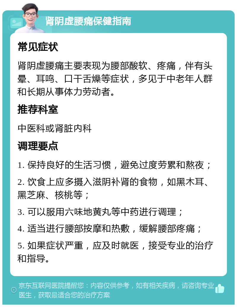 肾阴虚腰痛保健指南 常见症状 肾阴虚腰痛主要表现为腰部酸软、疼痛，伴有头晕、耳鸣、口干舌燥等症状，多见于中老年人群和长期从事体力劳动者。 推荐科室 中医科或肾脏内科 调理要点 1. 保持良好的生活习惯，避免过度劳累和熬夜； 2. 饮食上应多摄入滋阴补肾的食物，如黑木耳、黑芝麻、核桃等； 3. 可以服用六味地黄丸等中药进行调理； 4. 适当进行腰部按摩和热敷，缓解腰部疼痛； 5. 如果症状严重，应及时就医，接受专业的治疗和指导。