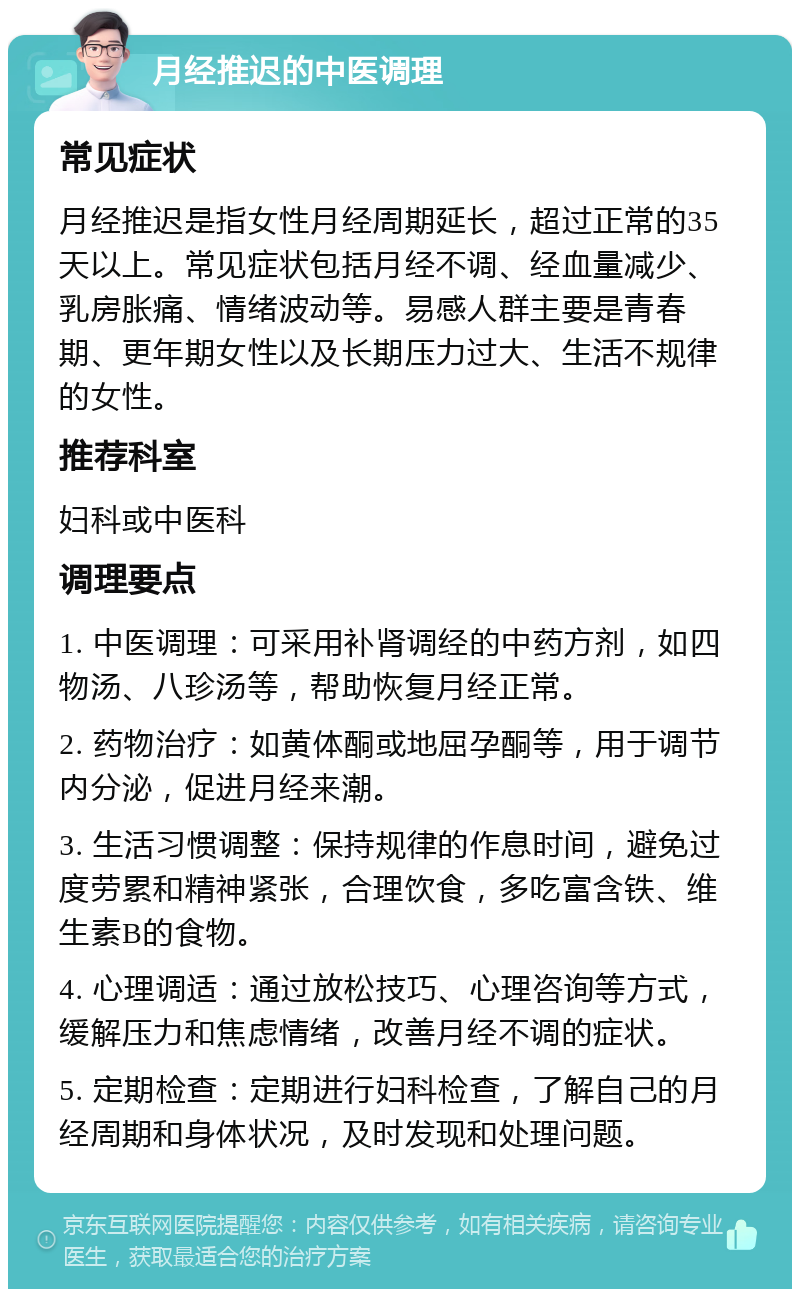 月经推迟的中医调理 常见症状 月经推迟是指女性月经周期延长，超过正常的35天以上。常见症状包括月经不调、经血量减少、乳房胀痛、情绪波动等。易感人群主要是青春期、更年期女性以及长期压力过大、生活不规律的女性。 推荐科室 妇科或中医科 调理要点 1. 中医调理：可采用补肾调经的中药方剂，如四物汤、八珍汤等，帮助恢复月经正常。 2. 药物治疗：如黄体酮或地屈孕酮等，用于调节内分泌，促进月经来潮。 3. 生活习惯调整：保持规律的作息时间，避免过度劳累和精神紧张，合理饮食，多吃富含铁、维生素B的食物。 4. 心理调适：通过放松技巧、心理咨询等方式，缓解压力和焦虑情绪，改善月经不调的症状。 5. 定期检查：定期进行妇科检查，了解自己的月经周期和身体状况，及时发现和处理问题。