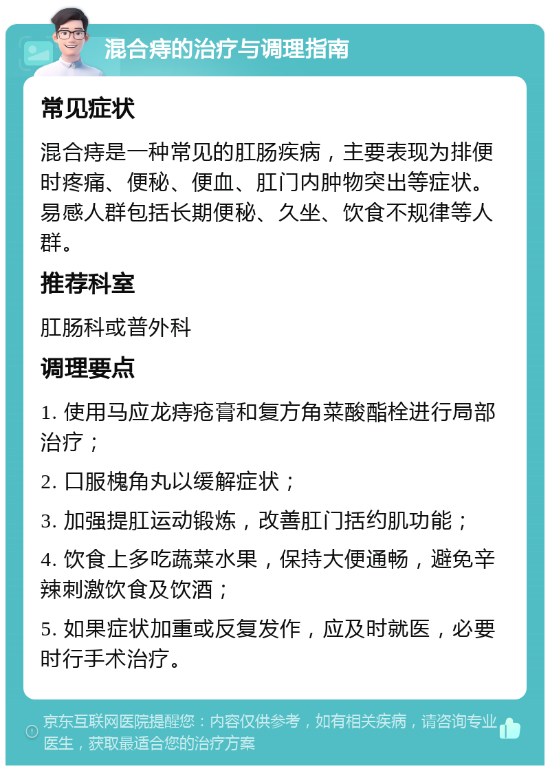 混合痔的治疗与调理指南 常见症状 混合痔是一种常见的肛肠疾病，主要表现为排便时疼痛、便秘、便血、肛门内肿物突出等症状。易感人群包括长期便秘、久坐、饮食不规律等人群。 推荐科室 肛肠科或普外科 调理要点 1. 使用马应龙痔疮膏和复方角菜酸酯栓进行局部治疗； 2. 口服槐角丸以缓解症状； 3. 加强提肛运动锻炼，改善肛门括约肌功能； 4. 饮食上多吃蔬菜水果，保持大便通畅，避免辛辣刺激饮食及饮酒； 5. 如果症状加重或反复发作，应及时就医，必要时行手术治疗。