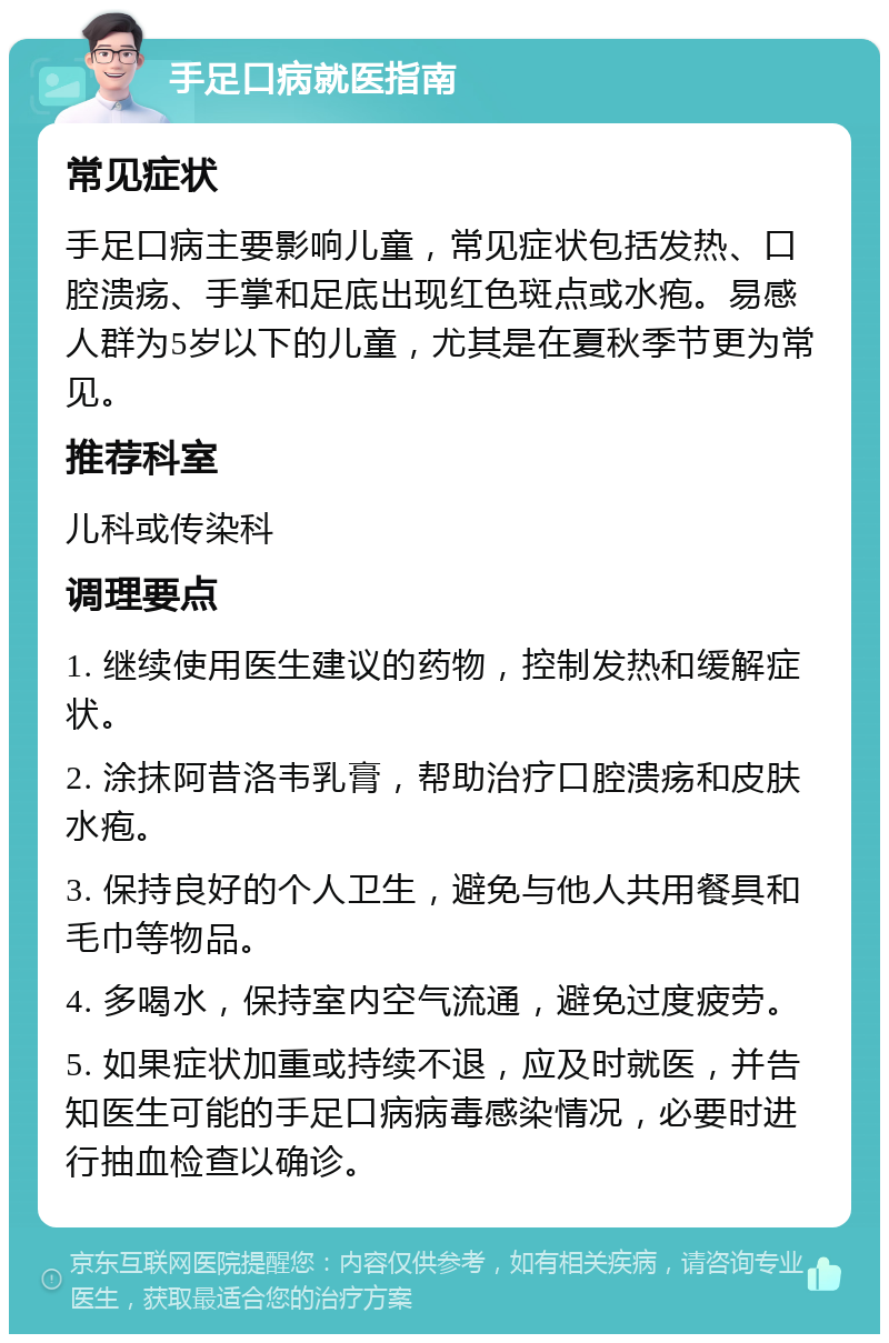 手足口病就医指南 常见症状 手足口病主要影响儿童，常见症状包括发热、口腔溃疡、手掌和足底出现红色斑点或水疱。易感人群为5岁以下的儿童，尤其是在夏秋季节更为常见。 推荐科室 儿科或传染科 调理要点 1. 继续使用医生建议的药物，控制发热和缓解症状。 2. 涂抹阿昔洛韦乳膏，帮助治疗口腔溃疡和皮肤水疱。 3. 保持良好的个人卫生，避免与他人共用餐具和毛巾等物品。 4. 多喝水，保持室内空气流通，避免过度疲劳。 5. 如果症状加重或持续不退，应及时就医，并告知医生可能的手足口病病毒感染情况，必要时进行抽血检查以确诊。