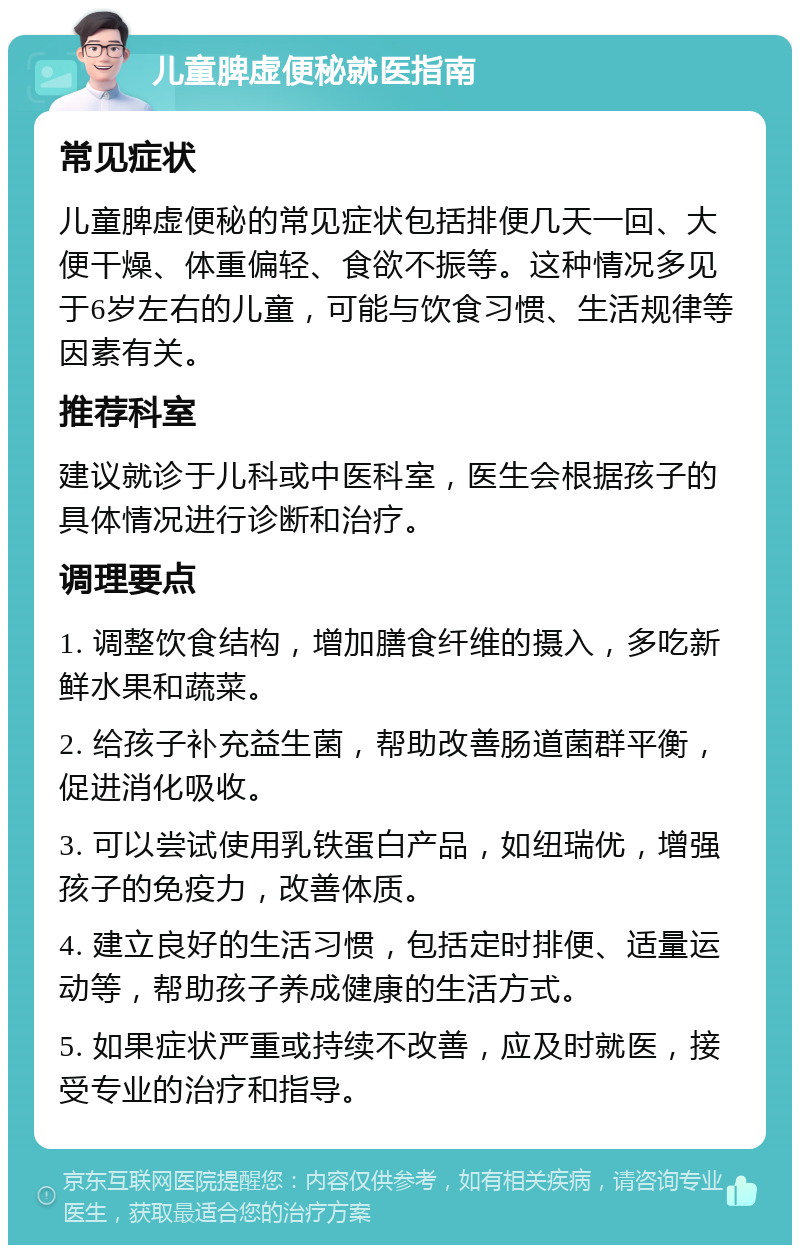 儿童脾虚便秘就医指南 常见症状 儿童脾虚便秘的常见症状包括排便几天一回、大便干燥、体重偏轻、食欲不振等。这种情况多见于6岁左右的儿童，可能与饮食习惯、生活规律等因素有关。 推荐科室 建议就诊于儿科或中医科室，医生会根据孩子的具体情况进行诊断和治疗。 调理要点 1. 调整饮食结构，增加膳食纤维的摄入，多吃新鲜水果和蔬菜。 2. 给孩子补充益生菌，帮助改善肠道菌群平衡，促进消化吸收。 3. 可以尝试使用乳铁蛋白产品，如纽瑞优，增强孩子的免疫力，改善体质。 4. 建立良好的生活习惯，包括定时排便、适量运动等，帮助孩子养成健康的生活方式。 5. 如果症状严重或持续不改善，应及时就医，接受专业的治疗和指导。