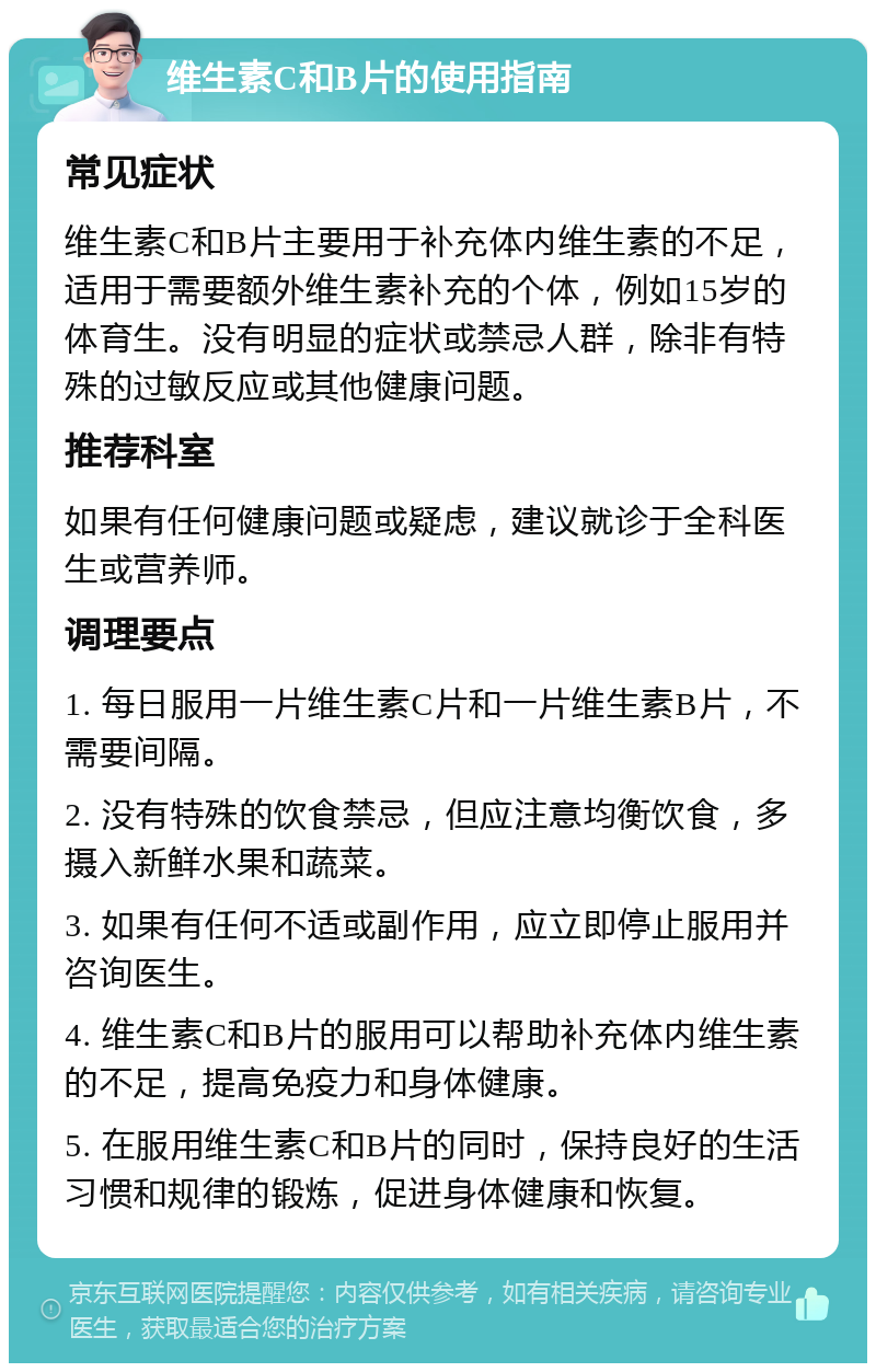 维生素C和B片的使用指南 常见症状 维生素C和B片主要用于补充体内维生素的不足，适用于需要额外维生素补充的个体，例如15岁的体育生。没有明显的症状或禁忌人群，除非有特殊的过敏反应或其他健康问题。 推荐科室 如果有任何健康问题或疑虑，建议就诊于全科医生或营养师。 调理要点 1. 每日服用一片维生素C片和一片维生素B片，不需要间隔。 2. 没有特殊的饮食禁忌，但应注意均衡饮食，多摄入新鲜水果和蔬菜。 3. 如果有任何不适或副作用，应立即停止服用并咨询医生。 4. 维生素C和B片的服用可以帮助补充体内维生素的不足，提高免疫力和身体健康。 5. 在服用维生素C和B片的同时，保持良好的生活习惯和规律的锻炼，促进身体健康和恢复。