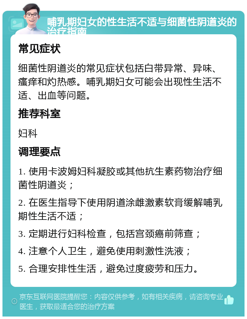 哺乳期妇女的性生活不适与细菌性阴道炎的治疗指南 常见症状 细菌性阴道炎的常见症状包括白带异常、异味、瘙痒和灼热感。哺乳期妇女可能会出现性生活不适、出血等问题。 推荐科室 妇科 调理要点 1. 使用卡波姆妇科凝胶或其他抗生素药物治疗细菌性阴道炎； 2. 在医生指导下使用阴道涂雌激素软膏缓解哺乳期性生活不适； 3. 定期进行妇科检查，包括宫颈癌前筛查； 4. 注意个人卫生，避免使用刺激性洗液； 5. 合理安排性生活，避免过度疲劳和压力。