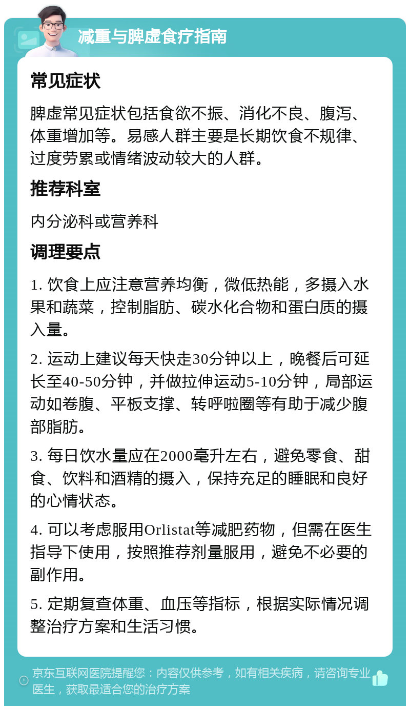 减重与脾虚食疗指南 常见症状 脾虚常见症状包括食欲不振、消化不良、腹泻、体重增加等。易感人群主要是长期饮食不规律、过度劳累或情绪波动较大的人群。 推荐科室 内分泌科或营养科 调理要点 1. 饮食上应注意营养均衡，微低热能，多摄入水果和蔬菜，控制脂肪、碳水化合物和蛋白质的摄入量。 2. 运动上建议每天快走30分钟以上，晚餐后可延长至40-50分钟，并做拉伸运动5-10分钟，局部运动如卷腹、平板支撑、转呼啦圈等有助于减少腹部脂肪。 3. 每日饮水量应在2000毫升左右，避免零食、甜食、饮料和酒精的摄入，保持充足的睡眠和良好的心情状态。 4. 可以考虑服用Orlistat等减肥药物，但需在医生指导下使用，按照推荐剂量服用，避免不必要的副作用。 5. 定期复查体重、血压等指标，根据实际情况调整治疗方案和生活习惯。