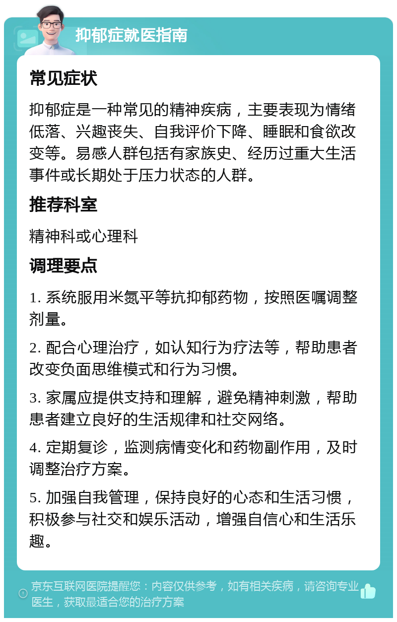 抑郁症就医指南 常见症状 抑郁症是一种常见的精神疾病，主要表现为情绪低落、兴趣丧失、自我评价下降、睡眠和食欲改变等。易感人群包括有家族史、经历过重大生活事件或长期处于压力状态的人群。 推荐科室 精神科或心理科 调理要点 1. 系统服用米氮平等抗抑郁药物，按照医嘱调整剂量。 2. 配合心理治疗，如认知行为疗法等，帮助患者改变负面思维模式和行为习惯。 3. 家属应提供支持和理解，避免精神刺激，帮助患者建立良好的生活规律和社交网络。 4. 定期复诊，监测病情变化和药物副作用，及时调整治疗方案。 5. 加强自我管理，保持良好的心态和生活习惯，积极参与社交和娱乐活动，增强自信心和生活乐趣。