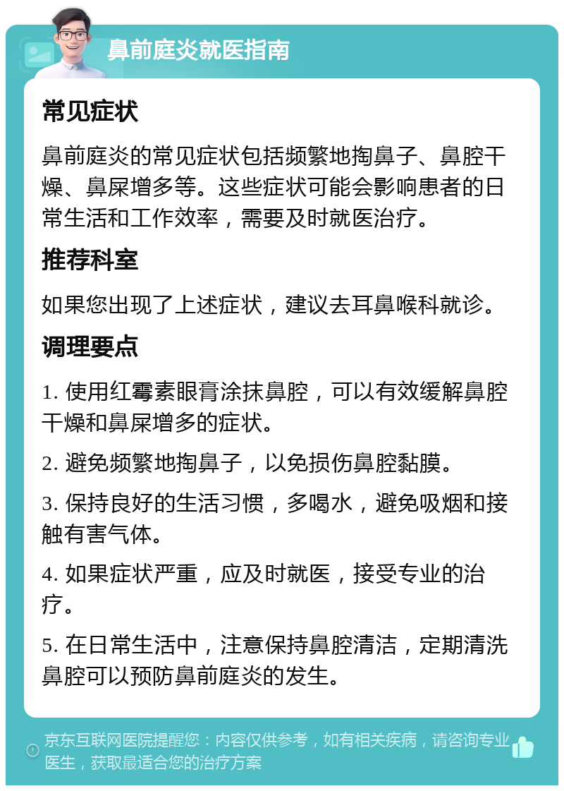 鼻前庭炎就医指南 常见症状 鼻前庭炎的常见症状包括频繁地掏鼻子、鼻腔干燥、鼻屎增多等。这些症状可能会影响患者的日常生活和工作效率，需要及时就医治疗。 推荐科室 如果您出现了上述症状，建议去耳鼻喉科就诊。 调理要点 1. 使用红霉素眼膏涂抹鼻腔，可以有效缓解鼻腔干燥和鼻屎增多的症状。 2. 避免频繁地掏鼻子，以免损伤鼻腔黏膜。 3. 保持良好的生活习惯，多喝水，避免吸烟和接触有害气体。 4. 如果症状严重，应及时就医，接受专业的治疗。 5. 在日常生活中，注意保持鼻腔清洁，定期清洗鼻腔可以预防鼻前庭炎的发生。