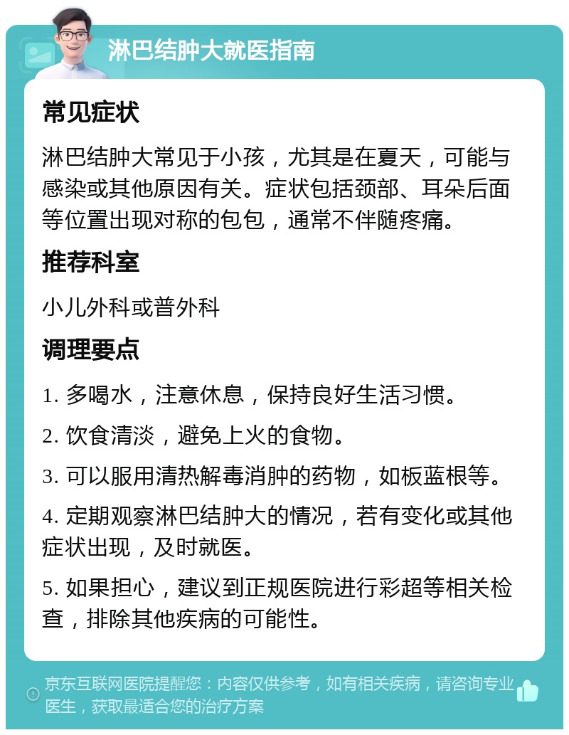 淋巴结肿大就医指南 常见症状 淋巴结肿大常见于小孩，尤其是在夏天，可能与感染或其他原因有关。症状包括颈部、耳朵后面等位置出现对称的包包，通常不伴随疼痛。 推荐科室 小儿外科或普外科 调理要点 1. 多喝水，注意休息，保持良好生活习惯。 2. 饮食清淡，避免上火的食物。 3. 可以服用清热解毒消肿的药物，如板蓝根等。 4. 定期观察淋巴结肿大的情况，若有变化或其他症状出现，及时就医。 5. 如果担心，建议到正规医院进行彩超等相关检查，排除其他疾病的可能性。