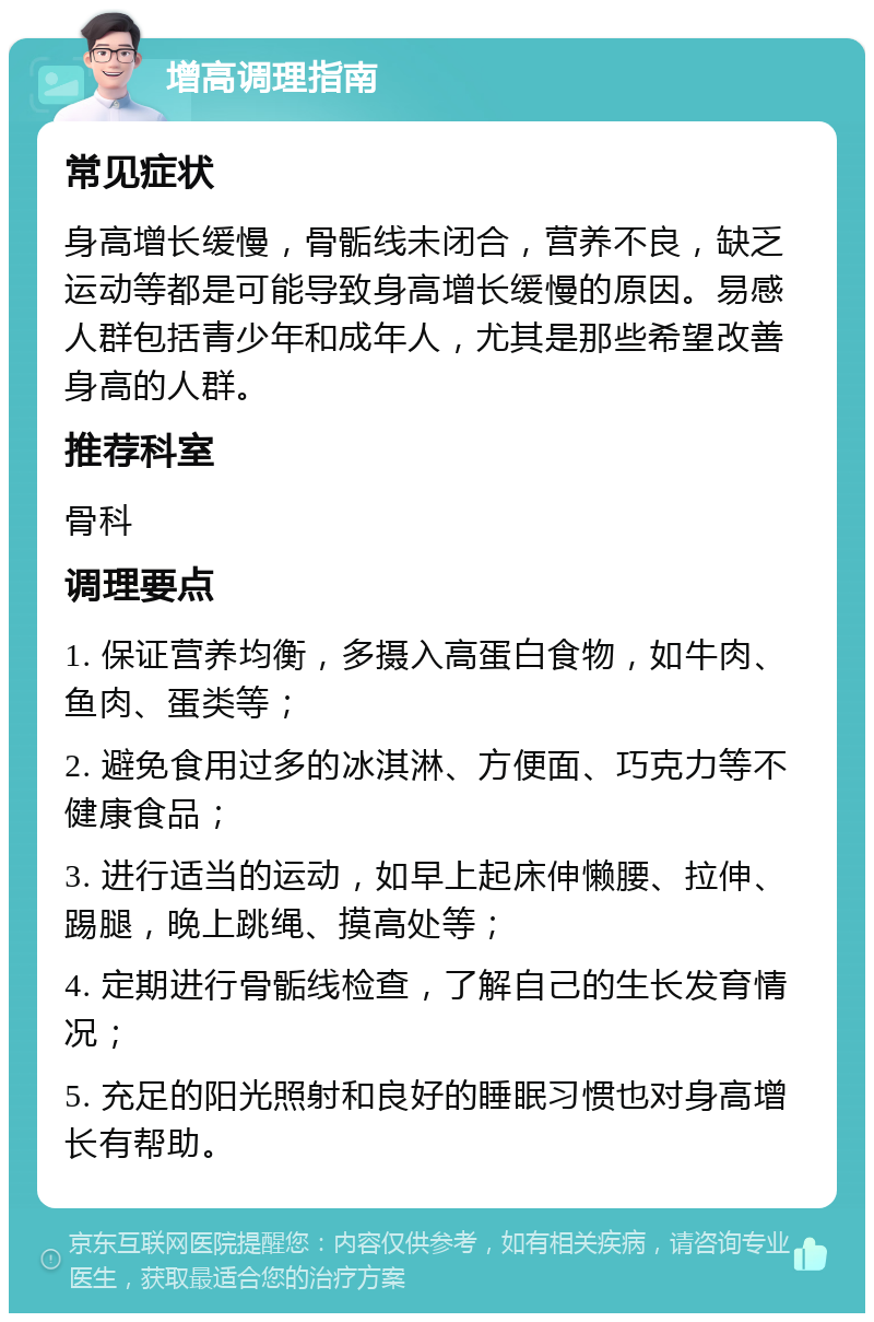 增高调理指南 常见症状 身高增长缓慢，骨骺线未闭合，营养不良，缺乏运动等都是可能导致身高增长缓慢的原因。易感人群包括青少年和成年人，尤其是那些希望改善身高的人群。 推荐科室 骨科 调理要点 1. 保证营养均衡，多摄入高蛋白食物，如牛肉、鱼肉、蛋类等； 2. 避免食用过多的冰淇淋、方便面、巧克力等不健康食品； 3. 进行适当的运动，如早上起床伸懒腰、拉伸、踢腿，晚上跳绳、摸高处等； 4. 定期进行骨骺线检查，了解自己的生长发育情况； 5. 充足的阳光照射和良好的睡眠习惯也对身高增长有帮助。