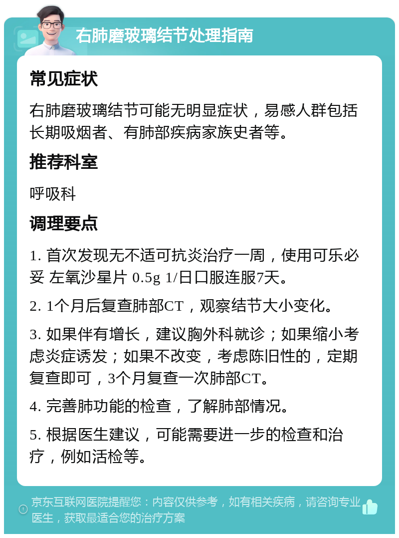 右肺磨玻璃结节处理指南 常见症状 右肺磨玻璃结节可能无明显症状，易感人群包括长期吸烟者、有肺部疾病家族史者等。 推荐科室 呼吸科 调理要点 1. 首次发现无不适可抗炎治疗一周，使用可乐必妥 左氧沙星片 0.5g 1/日口服连服7天。 2. 1个月后复查肺部CT，观察结节大小变化。 3. 如果伴有增长，建议胸外科就诊；如果缩小考虑炎症诱发；如果不改变，考虑陈旧性的，定期复查即可，3个月复查一次肺部CT。 4. 完善肺功能的检查，了解肺部情况。 5. 根据医生建议，可能需要进一步的检查和治疗，例如活检等。