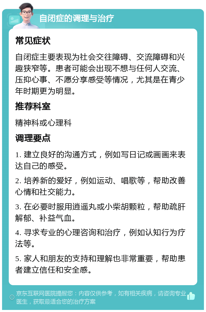 自闭症的调理与治疗 常见症状 自闭症主要表现为社会交往障碍、交流障碍和兴趣狭窄等。患者可能会出现不想与任何人交流、压抑心事、不愿分享感受等情况，尤其是在青少年时期更为明显。 推荐科室 精神科或心理科 调理要点 1. 建立良好的沟通方式，例如写日记或画画来表达自己的感受。 2. 培养新的爱好，例如运动、唱歌等，帮助改善心情和社交能力。 3. 在必要时服用逍遥丸或小柴胡颗粒，帮助疏肝解郁、补益气血。 4. 寻求专业的心理咨询和治疗，例如认知行为疗法等。 5. 家人和朋友的支持和理解也非常重要，帮助患者建立信任和安全感。