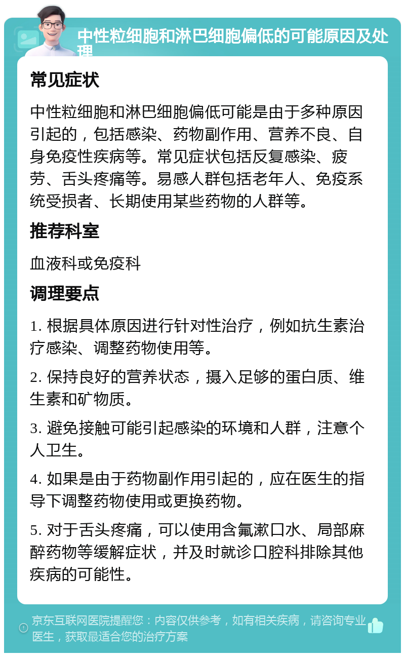 中性粒细胞和淋巴细胞偏低的可能原因及处理 常见症状 中性粒细胞和淋巴细胞偏低可能是由于多种原因引起的，包括感染、药物副作用、营养不良、自身免疫性疾病等。常见症状包括反复感染、疲劳、舌头疼痛等。易感人群包括老年人、免疫系统受损者、长期使用某些药物的人群等。 推荐科室 血液科或免疫科 调理要点 1. 根据具体原因进行针对性治疗，例如抗生素治疗感染、调整药物使用等。 2. 保持良好的营养状态，摄入足够的蛋白质、维生素和矿物质。 3. 避免接触可能引起感染的环境和人群，注意个人卫生。 4. 如果是由于药物副作用引起的，应在医生的指导下调整药物使用或更换药物。 5. 对于舌头疼痛，可以使用含氟漱口水、局部麻醉药物等缓解症状，并及时就诊口腔科排除其他疾病的可能性。