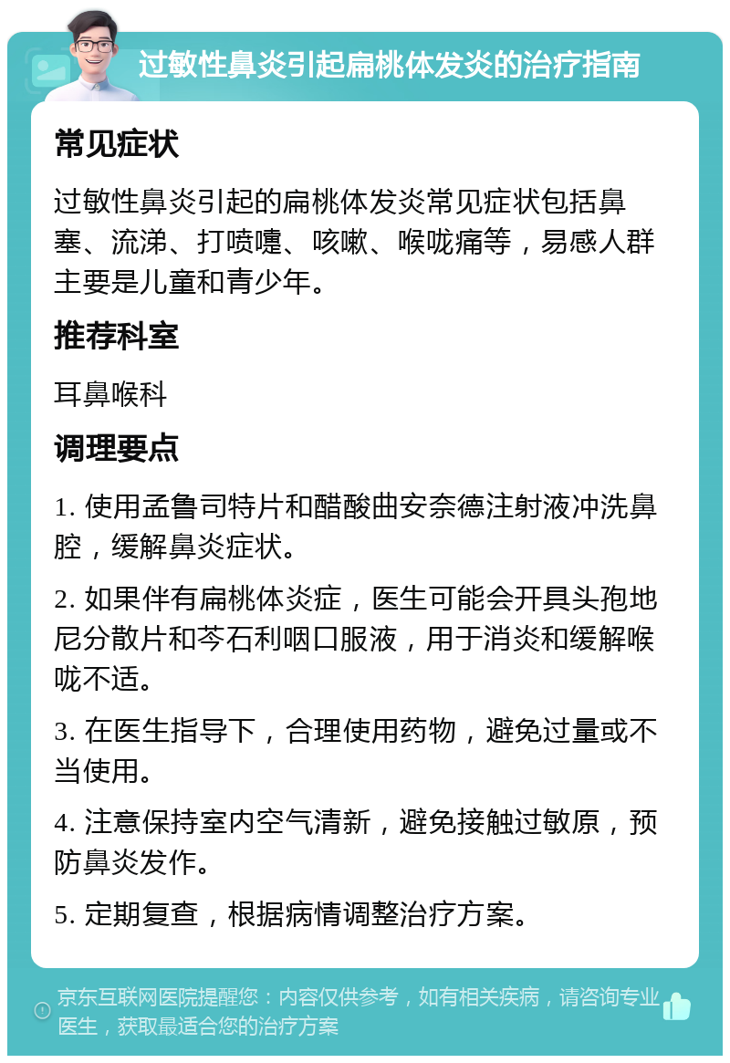 过敏性鼻炎引起扁桃体发炎的治疗指南 常见症状 过敏性鼻炎引起的扁桃体发炎常见症状包括鼻塞、流涕、打喷嚏、咳嗽、喉咙痛等，易感人群主要是儿童和青少年。 推荐科室 耳鼻喉科 调理要点 1. 使用孟鲁司特片和醋酸曲安奈德注射液冲洗鼻腔，缓解鼻炎症状。 2. 如果伴有扁桃体炎症，医生可能会开具头孢地尼分散片和芩石利咽口服液，用于消炎和缓解喉咙不适。 3. 在医生指导下，合理使用药物，避免过量或不当使用。 4. 注意保持室内空气清新，避免接触过敏原，预防鼻炎发作。 5. 定期复查，根据病情调整治疗方案。