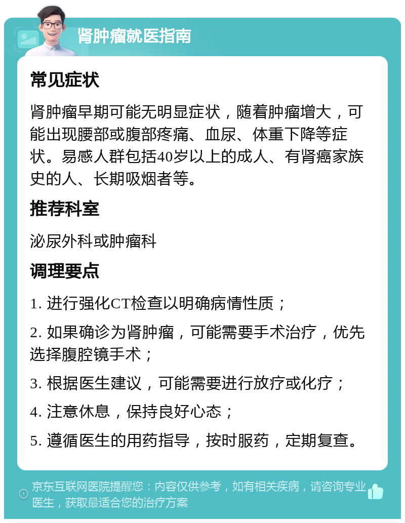 肾肿瘤就医指南 常见症状 肾肿瘤早期可能无明显症状，随着肿瘤增大，可能出现腰部或腹部疼痛、血尿、体重下降等症状。易感人群包括40岁以上的成人、有肾癌家族史的人、长期吸烟者等。 推荐科室 泌尿外科或肿瘤科 调理要点 1. 进行强化CT检查以明确病情性质； 2. 如果确诊为肾肿瘤，可能需要手术治疗，优先选择腹腔镜手术； 3. 根据医生建议，可能需要进行放疗或化疗； 4. 注意休息，保持良好心态； 5. 遵循医生的用药指导，按时服药，定期复查。