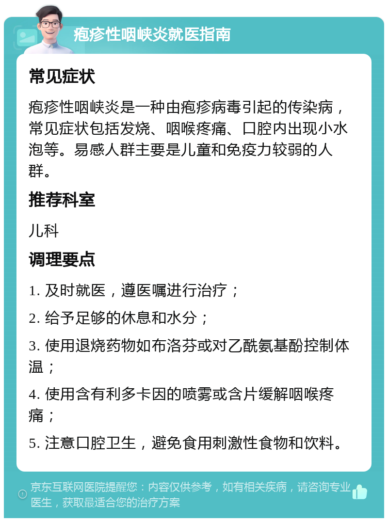 疱疹性咽峡炎就医指南 常见症状 疱疹性咽峡炎是一种由疱疹病毒引起的传染病，常见症状包括发烧、咽喉疼痛、口腔内出现小水泡等。易感人群主要是儿童和免疫力较弱的人群。 推荐科室 儿科 调理要点 1. 及时就医，遵医嘱进行治疗； 2. 给予足够的休息和水分； 3. 使用退烧药物如布洛芬或对乙酰氨基酚控制体温； 4. 使用含有利多卡因的喷雾或含片缓解咽喉疼痛； 5. 注意口腔卫生，避免食用刺激性食物和饮料。