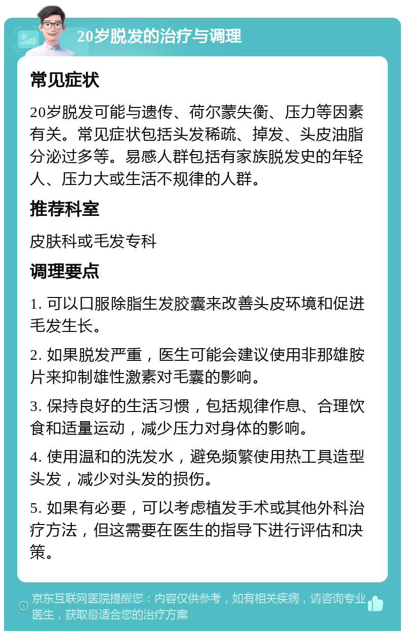 20岁脱发的治疗与调理 常见症状 20岁脱发可能与遗传、荷尔蒙失衡、压力等因素有关。常见症状包括头发稀疏、掉发、头皮油脂分泌过多等。易感人群包括有家族脱发史的年轻人、压力大或生活不规律的人群。 推荐科室 皮肤科或毛发专科 调理要点 1. 可以口服除脂生发胶囊来改善头皮环境和促进毛发生长。 2. 如果脱发严重，医生可能会建议使用非那雄胺片来抑制雄性激素对毛囊的影响。 3. 保持良好的生活习惯，包括规律作息、合理饮食和适量运动，减少压力对身体的影响。 4. 使用温和的洗发水，避免频繁使用热工具造型头发，减少对头发的损伤。 5. 如果有必要，可以考虑植发手术或其他外科治疗方法，但这需要在医生的指导下进行评估和决策。