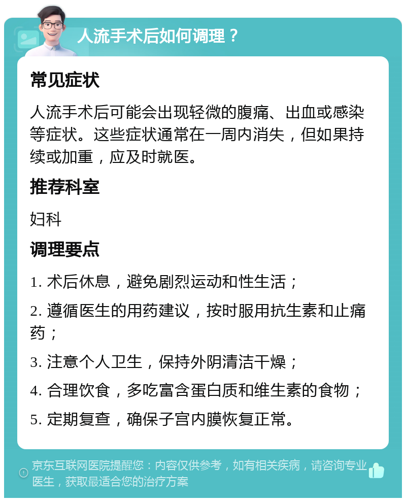 人流手术后如何调理？ 常见症状 人流手术后可能会出现轻微的腹痛、出血或感染等症状。这些症状通常在一周内消失，但如果持续或加重，应及时就医。 推荐科室 妇科 调理要点 1. 术后休息，避免剧烈运动和性生活； 2. 遵循医生的用药建议，按时服用抗生素和止痛药； 3. 注意个人卫生，保持外阴清洁干燥； 4. 合理饮食，多吃富含蛋白质和维生素的食物； 5. 定期复查，确保子宫内膜恢复正常。