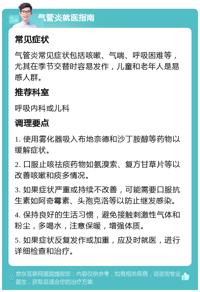 气管炎就医指南 常见症状 气管炎常见症状包括咳嗽、气喘、呼吸困难等，尤其在季节交替时容易发作，儿童和老年人是易感人群。 推荐科室 呼吸内科或儿科 调理要点 1. 使用雾化器吸入布地奈德和沙丁胺醇等药物以缓解症状。 2. 口服止咳祛痰药物如氨溴索、复方甘草片等以改善咳嗽和痰多情况。 3. 如果症状严重或持续不改善，可能需要口服抗生素如阿奇霉素、头孢克洛等以防止继发感染。 4. 保持良好的生活习惯，避免接触刺激性气体和粉尘，多喝水，注意保暖，增强体质。 5. 如果症状反复发作或加重，应及时就医，进行详细检查和治疗。