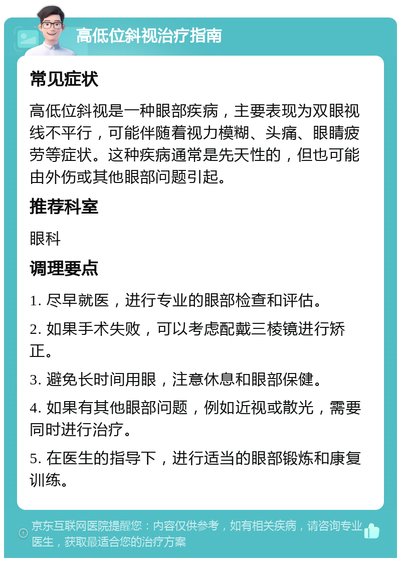 高低位斜视治疗指南 常见症状 高低位斜视是一种眼部疾病，主要表现为双眼视线不平行，可能伴随着视力模糊、头痛、眼睛疲劳等症状。这种疾病通常是先天性的，但也可能由外伤或其他眼部问题引起。 推荐科室 眼科 调理要点 1. 尽早就医，进行专业的眼部检查和评估。 2. 如果手术失败，可以考虑配戴三棱镜进行矫正。 3. 避免长时间用眼，注意休息和眼部保健。 4. 如果有其他眼部问题，例如近视或散光，需要同时进行治疗。 5. 在医生的指导下，进行适当的眼部锻炼和康复训练。