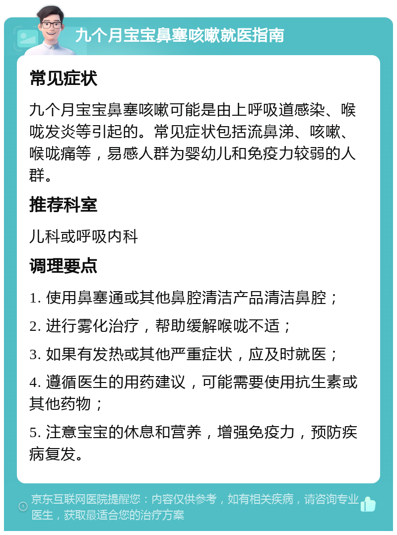 九个月宝宝鼻塞咳嗽就医指南 常见症状 九个月宝宝鼻塞咳嗽可能是由上呼吸道感染、喉咙发炎等引起的。常见症状包括流鼻涕、咳嗽、喉咙痛等，易感人群为婴幼儿和免疫力较弱的人群。 推荐科室 儿科或呼吸内科 调理要点 1. 使用鼻塞通或其他鼻腔清洁产品清洁鼻腔； 2. 进行雾化治疗，帮助缓解喉咙不适； 3. 如果有发热或其他严重症状，应及时就医； 4. 遵循医生的用药建议，可能需要使用抗生素或其他药物； 5. 注意宝宝的休息和营养，增强免疫力，预防疾病复发。