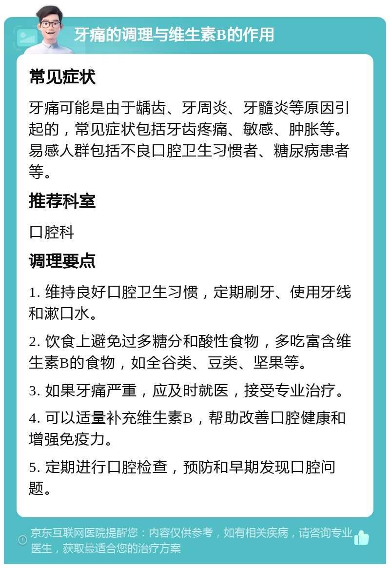 牙痛的调理与维生素B的作用 常见症状 牙痛可能是由于龋齿、牙周炎、牙髓炎等原因引起的，常见症状包括牙齿疼痛、敏感、肿胀等。易感人群包括不良口腔卫生习惯者、糖尿病患者等。 推荐科室 口腔科 调理要点 1. 维持良好口腔卫生习惯，定期刷牙、使用牙线和漱口水。 2. 饮食上避免过多糖分和酸性食物，多吃富含维生素B的食物，如全谷类、豆类、坚果等。 3. 如果牙痛严重，应及时就医，接受专业治疗。 4. 可以适量补充维生素B，帮助改善口腔健康和增强免疫力。 5. 定期进行口腔检查，预防和早期发现口腔问题。