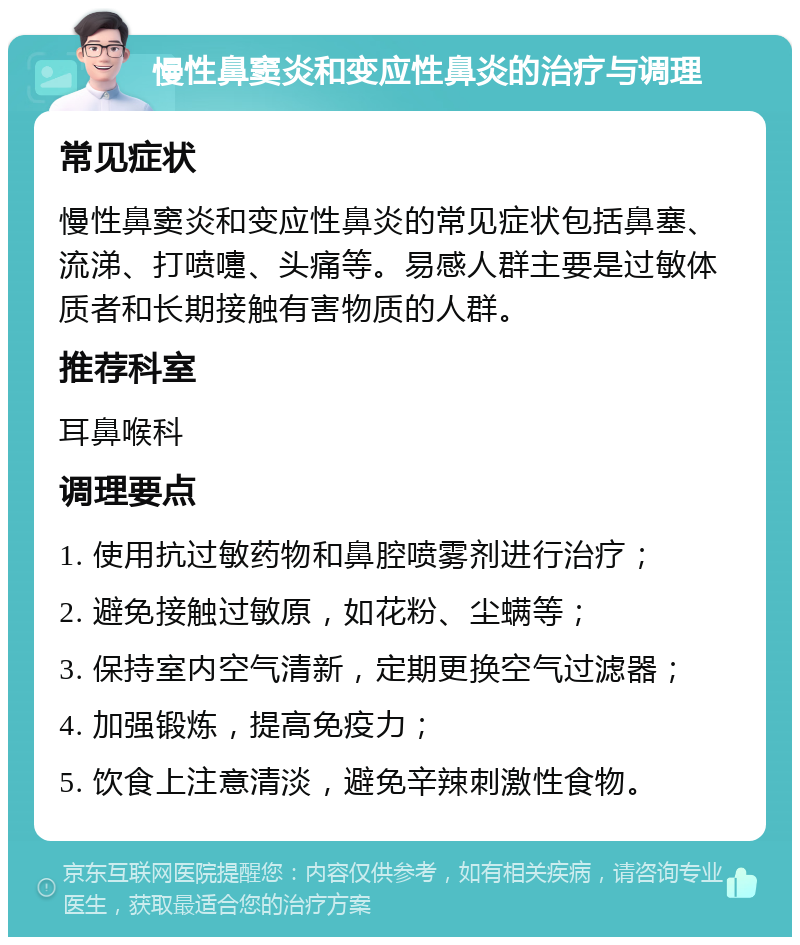 慢性鼻窦炎和变应性鼻炎的治疗与调理 常见症状 慢性鼻窦炎和变应性鼻炎的常见症状包括鼻塞、流涕、打喷嚏、头痛等。易感人群主要是过敏体质者和长期接触有害物质的人群。 推荐科室 耳鼻喉科 调理要点 1. 使用抗过敏药物和鼻腔喷雾剂进行治疗； 2. 避免接触过敏原，如花粉、尘螨等； 3. 保持室内空气清新，定期更换空气过滤器； 4. 加强锻炼，提高免疫力； 5. 饮食上注意清淡，避免辛辣刺激性食物。