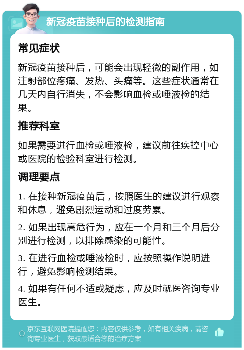 新冠疫苗接种后的检测指南 常见症状 新冠疫苗接种后，可能会出现轻微的副作用，如注射部位疼痛、发热、头痛等。这些症状通常在几天内自行消失，不会影响血检或唾液检的结果。 推荐科室 如果需要进行血检或唾液检，建议前往疾控中心或医院的检验科室进行检测。 调理要点 1. 在接种新冠疫苗后，按照医生的建议进行观察和休息，避免剧烈运动和过度劳累。 2. 如果出现高危行为，应在一个月和三个月后分别进行检测，以排除感染的可能性。 3. 在进行血检或唾液检时，应按照操作说明进行，避免影响检测结果。 4. 如果有任何不适或疑虑，应及时就医咨询专业医生。