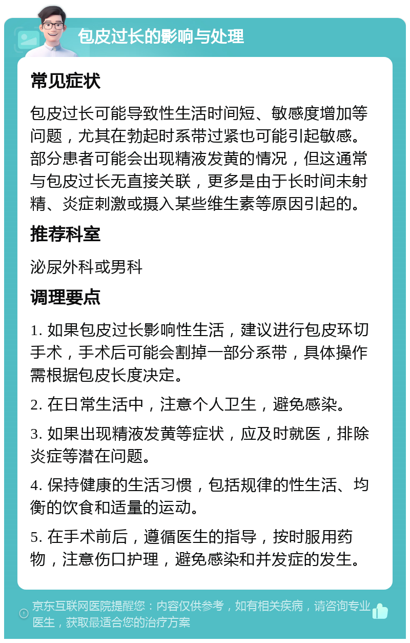 包皮过长的影响与处理 常见症状 包皮过长可能导致性生活时间短、敏感度增加等问题，尤其在勃起时系带过紧也可能引起敏感。部分患者可能会出现精液发黄的情况，但这通常与包皮过长无直接关联，更多是由于长时间未射精、炎症刺激或摄入某些维生素等原因引起的。 推荐科室 泌尿外科或男科 调理要点 1. 如果包皮过长影响性生活，建议进行包皮环切手术，手术后可能会割掉一部分系带，具体操作需根据包皮长度决定。 2. 在日常生活中，注意个人卫生，避免感染。 3. 如果出现精液发黄等症状，应及时就医，排除炎症等潜在问题。 4. 保持健康的生活习惯，包括规律的性生活、均衡的饮食和适量的运动。 5. 在手术前后，遵循医生的指导，按时服用药物，注意伤口护理，避免感染和并发症的发生。