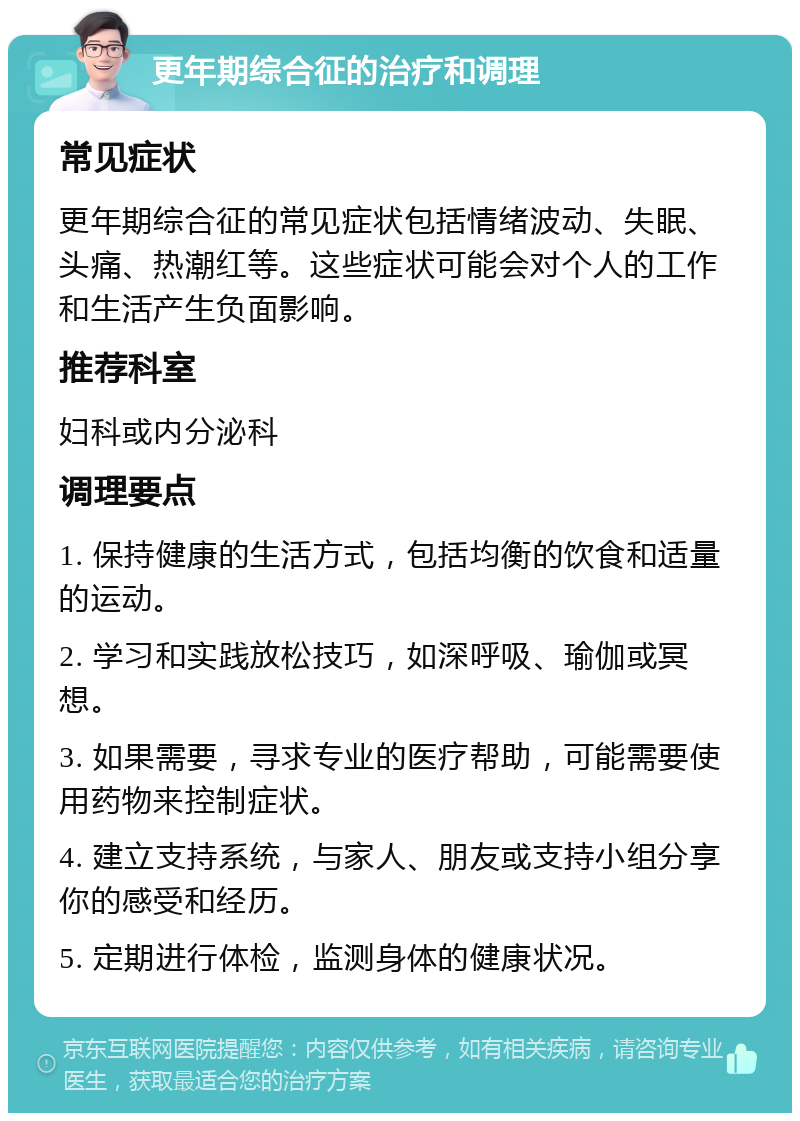 更年期综合征的治疗和调理 常见症状 更年期综合征的常见症状包括情绪波动、失眠、头痛、热潮红等。这些症状可能会对个人的工作和生活产生负面影响。 推荐科室 妇科或内分泌科 调理要点 1. 保持健康的生活方式，包括均衡的饮食和适量的运动。 2. 学习和实践放松技巧，如深呼吸、瑜伽或冥想。 3. 如果需要，寻求专业的医疗帮助，可能需要使用药物来控制症状。 4. 建立支持系统，与家人、朋友或支持小组分享你的感受和经历。 5. 定期进行体检，监测身体的健康状况。