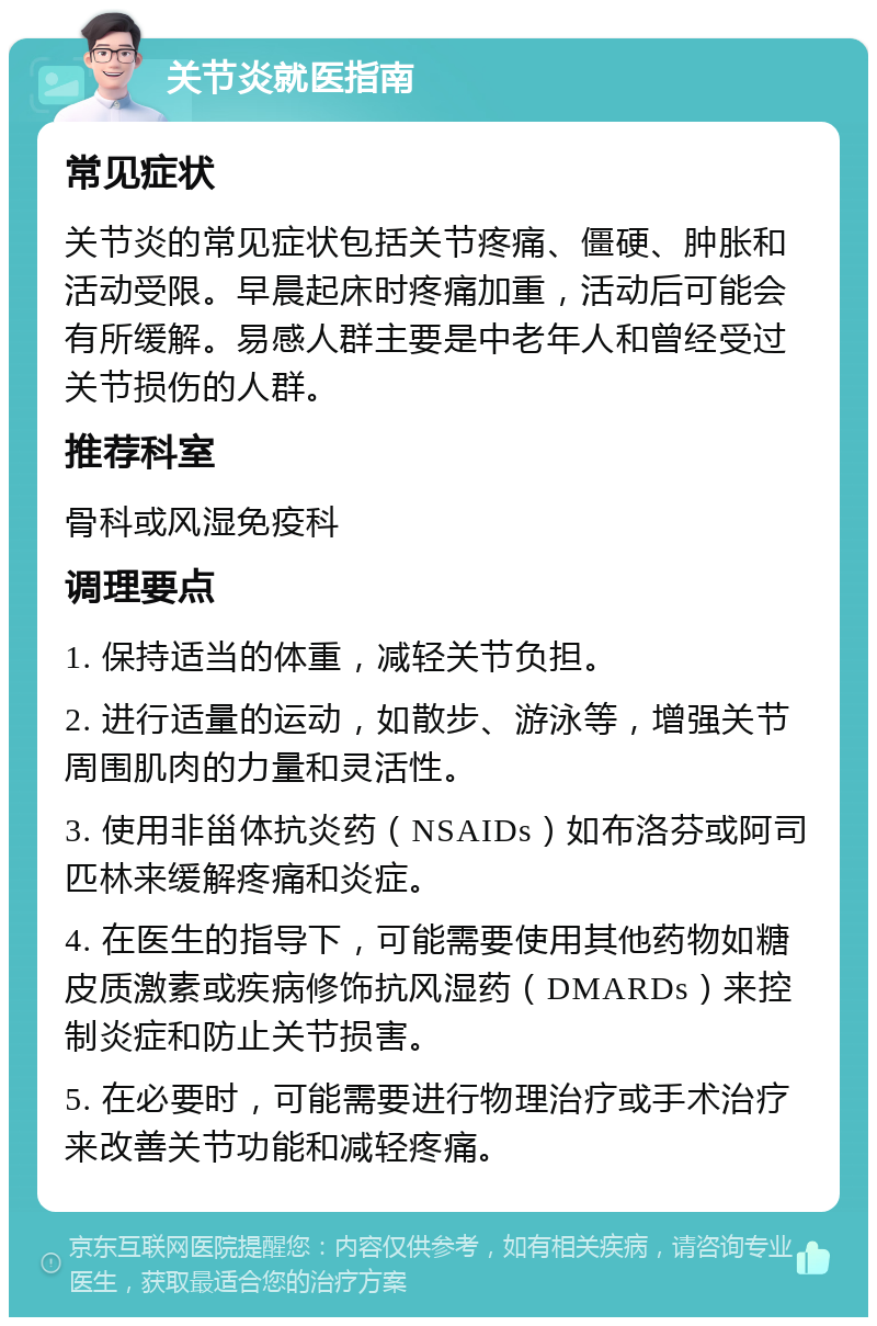 关节炎就医指南 常见症状 关节炎的常见症状包括关节疼痛、僵硬、肿胀和活动受限。早晨起床时疼痛加重，活动后可能会有所缓解。易感人群主要是中老年人和曾经受过关节损伤的人群。 推荐科室 骨科或风湿免疫科 调理要点 1. 保持适当的体重，减轻关节负担。 2. 进行适量的运动，如散步、游泳等，增强关节周围肌肉的力量和灵活性。 3. 使用非甾体抗炎药（NSAIDs）如布洛芬或阿司匹林来缓解疼痛和炎症。 4. 在医生的指导下，可能需要使用其他药物如糖皮质激素或疾病修饰抗风湿药（DMARDs）来控制炎症和防止关节损害。 5. 在必要时，可能需要进行物理治疗或手术治疗来改善关节功能和减轻疼痛。