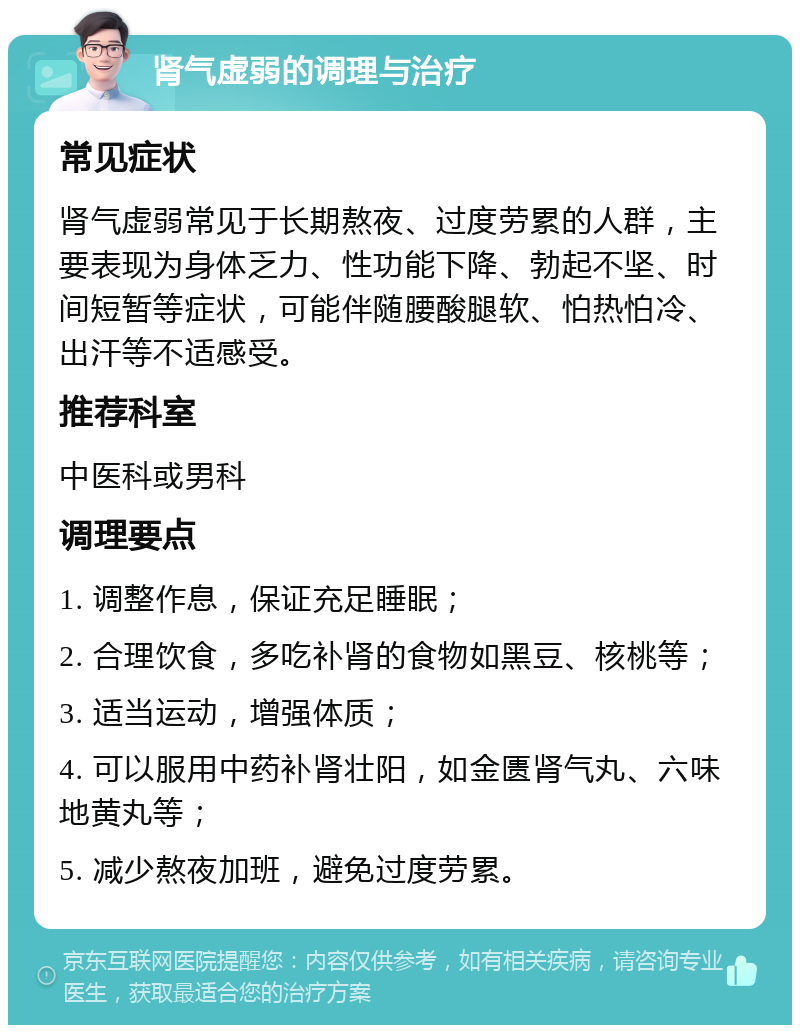 肾气虚弱的调理与治疗 常见症状 肾气虚弱常见于长期熬夜、过度劳累的人群，主要表现为身体乏力、性功能下降、勃起不坚、时间短暂等症状，可能伴随腰酸腿软、怕热怕冷、出汗等不适感受。 推荐科室 中医科或男科 调理要点 1. 调整作息，保证充足睡眠； 2. 合理饮食，多吃补肾的食物如黑豆、核桃等； 3. 适当运动，增强体质； 4. 可以服用中药补肾壮阳，如金匮肾气丸、六味地黄丸等； 5. 减少熬夜加班，避免过度劳累。