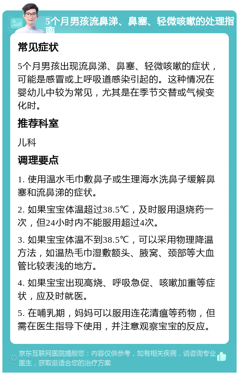 5个月男孩流鼻涕、鼻塞、轻微咳嗽的处理指南 常见症状 5个月男孩出现流鼻涕、鼻塞、轻微咳嗽的症状，可能是感冒或上呼吸道感染引起的。这种情况在婴幼儿中较为常见，尤其是在季节交替或气候变化时。 推荐科室 儿科 调理要点 1. 使用温水毛巾敷鼻子或生理海水洗鼻子缓解鼻塞和流鼻涕的症状。 2. 如果宝宝体温超过38.5℃，及时服用退烧药一次，但24小时内不能服用超过4次。 3. 如果宝宝体温不到38.5℃，可以采用物理降温方法，如温热毛巾湿敷额头、腋窝、颈部等大血管比较表浅的地方。 4. 如果宝宝出现高烧、呼吸急促、咳嗽加重等症状，应及时就医。 5. 在哺乳期，妈妈可以服用连花清瘟等药物，但需在医生指导下使用，并注意观察宝宝的反应。