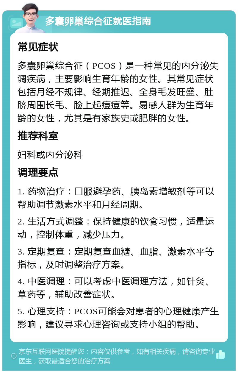 多囊卵巢综合征就医指南 常见症状 多囊卵巢综合征（PCOS）是一种常见的内分泌失调疾病，主要影响生育年龄的女性。其常见症状包括月经不规律、经期推迟、全身毛发旺盛、肚脐周围长毛、脸上起痘痘等。易感人群为生育年龄的女性，尤其是有家族史或肥胖的女性。 推荐科室 妇科或内分泌科 调理要点 1. 药物治疗：口服避孕药、胰岛素增敏剂等可以帮助调节激素水平和月经周期。 2. 生活方式调整：保持健康的饮食习惯，适量运动，控制体重，减少压力。 3. 定期复查：定期复查血糖、血脂、激素水平等指标，及时调整治疗方案。 4. 中医调理：可以考虑中医调理方法，如针灸、草药等，辅助改善症状。 5. 心理支持：PCOS可能会对患者的心理健康产生影响，建议寻求心理咨询或支持小组的帮助。