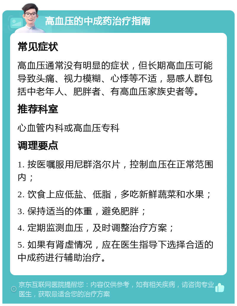 高血压的中成药治疗指南 常见症状 高血压通常没有明显的症状，但长期高血压可能导致头痛、视力模糊、心悸等不适，易感人群包括中老年人、肥胖者、有高血压家族史者等。 推荐科室 心血管内科或高血压专科 调理要点 1. 按医嘱服用尼群洛尔片，控制血压在正常范围内； 2. 饮食上应低盐、低脂，多吃新鲜蔬菜和水果； 3. 保持适当的体重，避免肥胖； 4. 定期监测血压，及时调整治疗方案； 5. 如果有肾虚情况，应在医生指导下选择合适的中成药进行辅助治疗。