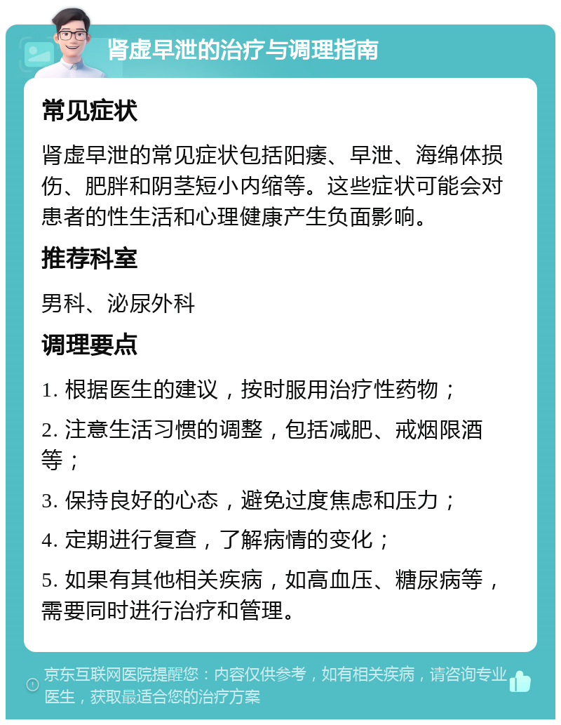 肾虚早泄的治疗与调理指南 常见症状 肾虚早泄的常见症状包括阳痿、早泄、海绵体损伤、肥胖和阴茎短小内缩等。这些症状可能会对患者的性生活和心理健康产生负面影响。 推荐科室 男科、泌尿外科 调理要点 1. 根据医生的建议，按时服用治疗性药物； 2. 注意生活习惯的调整，包括减肥、戒烟限酒等； 3. 保持良好的心态，避免过度焦虑和压力； 4. 定期进行复查，了解病情的变化； 5. 如果有其他相关疾病，如高血压、糖尿病等，需要同时进行治疗和管理。