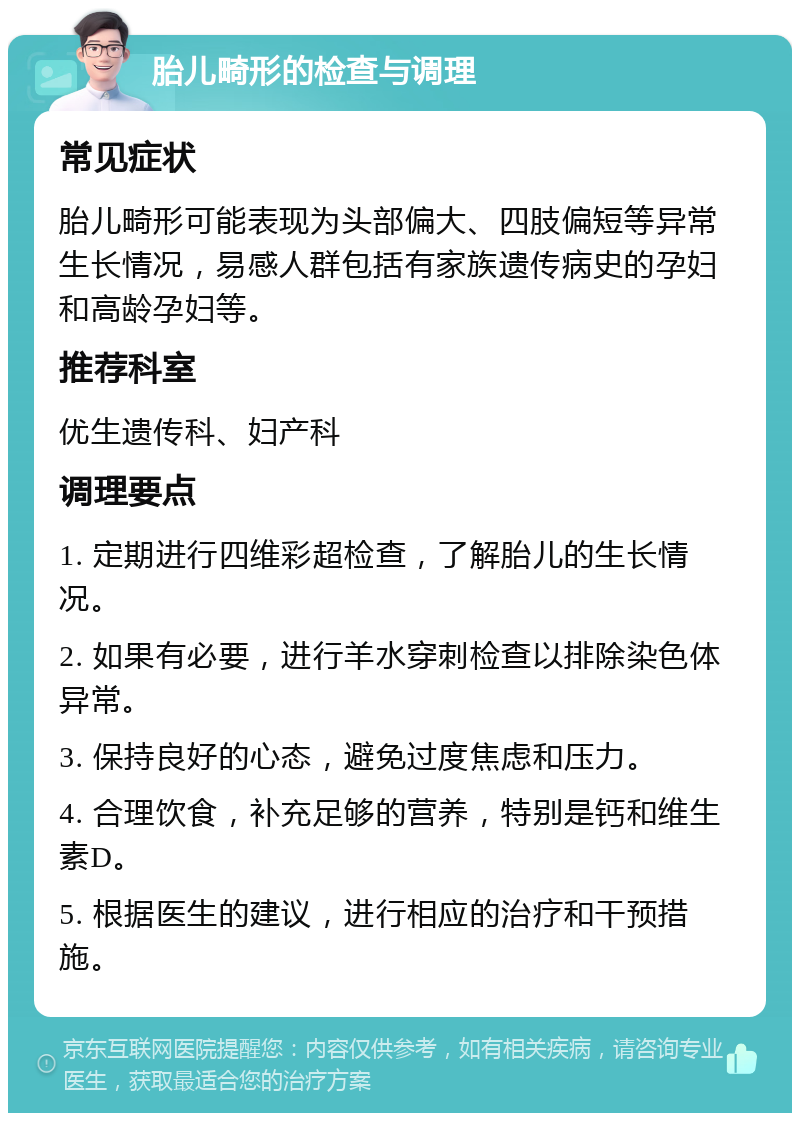 胎儿畸形的检查与调理 常见症状 胎儿畸形可能表现为头部偏大、四肢偏短等异常生长情况，易感人群包括有家族遗传病史的孕妇和高龄孕妇等。 推荐科室 优生遗传科、妇产科 调理要点 1. 定期进行四维彩超检查，了解胎儿的生长情况。 2. 如果有必要，进行羊水穿刺检查以排除染色体异常。 3. 保持良好的心态，避免过度焦虑和压力。 4. 合理饮食，补充足够的营养，特别是钙和维生素D。 5. 根据医生的建议，进行相应的治疗和干预措施。