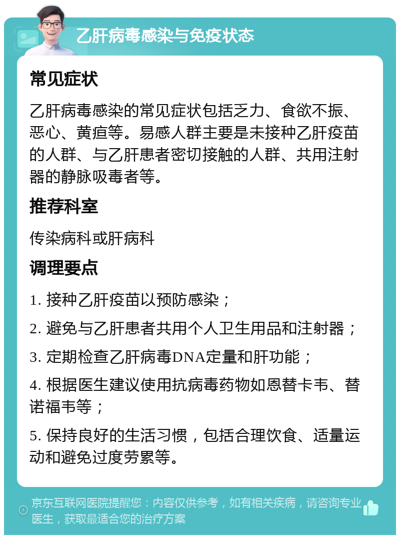 乙肝病毒感染与免疫状态 常见症状 乙肝病毒感染的常见症状包括乏力、食欲不振、恶心、黄疸等。易感人群主要是未接种乙肝疫苗的人群、与乙肝患者密切接触的人群、共用注射器的静脉吸毒者等。 推荐科室 传染病科或肝病科 调理要点 1. 接种乙肝疫苗以预防感染； 2. 避免与乙肝患者共用个人卫生用品和注射器； 3. 定期检查乙肝病毒DNA定量和肝功能； 4. 根据医生建议使用抗病毒药物如恩替卡韦、替诺福韦等； 5. 保持良好的生活习惯，包括合理饮食、适量运动和避免过度劳累等。