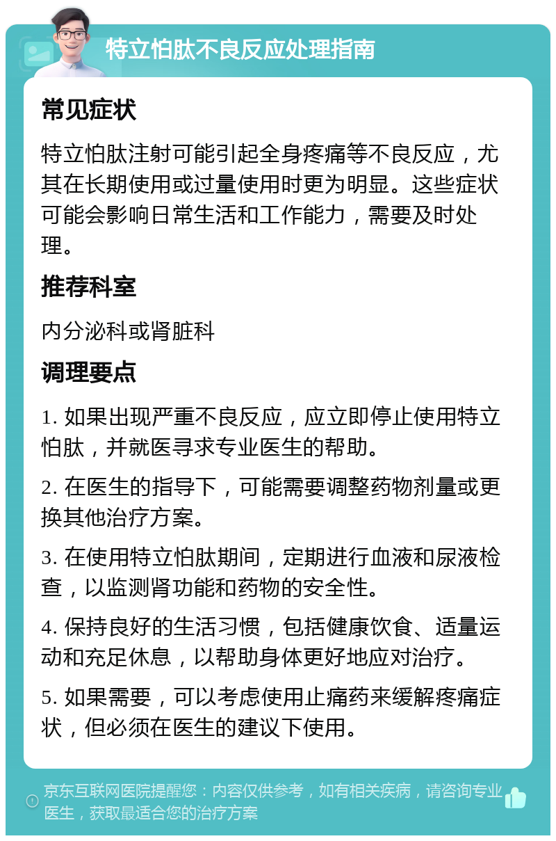 特立怕肽不良反应处理指南 常见症状 特立怕肽注射可能引起全身疼痛等不良反应，尤其在长期使用或过量使用时更为明显。这些症状可能会影响日常生活和工作能力，需要及时处理。 推荐科室 内分泌科或肾脏科 调理要点 1. 如果出现严重不良反应，应立即停止使用特立怕肽，并就医寻求专业医生的帮助。 2. 在医生的指导下，可能需要调整药物剂量或更换其他治疗方案。 3. 在使用特立怕肽期间，定期进行血液和尿液检查，以监测肾功能和药物的安全性。 4. 保持良好的生活习惯，包括健康饮食、适量运动和充足休息，以帮助身体更好地应对治疗。 5. 如果需要，可以考虑使用止痛药来缓解疼痛症状，但必须在医生的建议下使用。