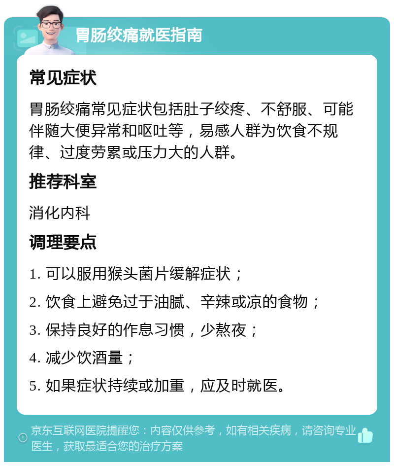 胃肠绞痛就医指南 常见症状 胃肠绞痛常见症状包括肚子绞疼、不舒服、可能伴随大便异常和呕吐等，易感人群为饮食不规律、过度劳累或压力大的人群。 推荐科室 消化内科 调理要点 1. 可以服用猴头菌片缓解症状； 2. 饮食上避免过于油腻、辛辣或凉的食物； 3. 保持良好的作息习惯，少熬夜； 4. 减少饮酒量； 5. 如果症状持续或加重，应及时就医。