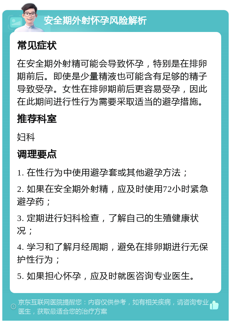 安全期外射怀孕风险解析 常见症状 在安全期外射精可能会导致怀孕，特别是在排卵期前后。即使是少量精液也可能含有足够的精子导致受孕。女性在排卵期前后更容易受孕，因此在此期间进行性行为需要采取适当的避孕措施。 推荐科室 妇科 调理要点 1. 在性行为中使用避孕套或其他避孕方法； 2. 如果在安全期外射精，应及时使用72小时紧急避孕药； 3. 定期进行妇科检查，了解自己的生殖健康状况； 4. 学习和了解月经周期，避免在排卵期进行无保护性行为； 5. 如果担心怀孕，应及时就医咨询专业医生。