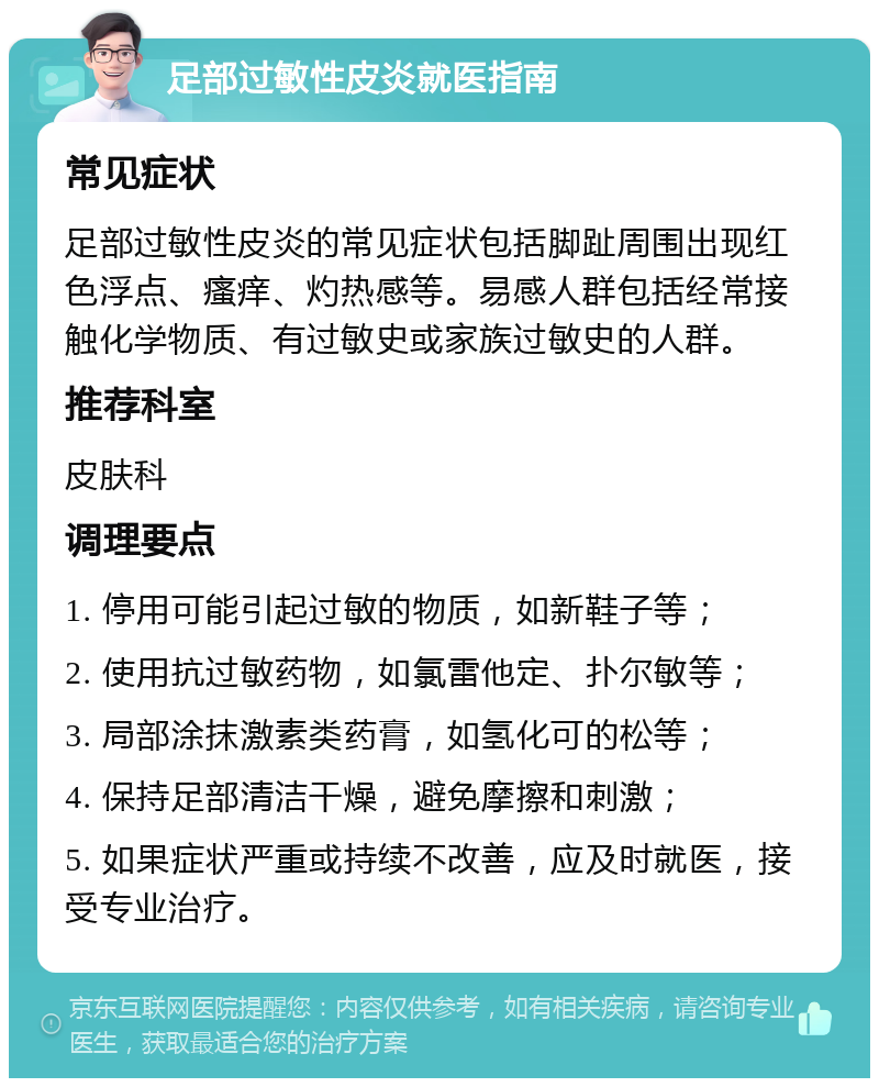 足部过敏性皮炎就医指南 常见症状 足部过敏性皮炎的常见症状包括脚趾周围出现红色浮点、瘙痒、灼热感等。易感人群包括经常接触化学物质、有过敏史或家族过敏史的人群。 推荐科室 皮肤科 调理要点 1. 停用可能引起过敏的物质，如新鞋子等； 2. 使用抗过敏药物，如氯雷他定、扑尔敏等； 3. 局部涂抹激素类药膏，如氢化可的松等； 4. 保持足部清洁干燥，避免摩擦和刺激； 5. 如果症状严重或持续不改善，应及时就医，接受专业治疗。