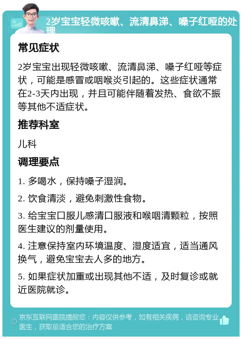 2岁宝宝轻微咳嗽、流清鼻涕、嗓子红哑的处理 常见症状 2岁宝宝出现轻微咳嗽、流清鼻涕、嗓子红哑等症状，可能是感冒或咽喉炎引起的。这些症状通常在2-3天内出现，并且可能伴随着发热、食欲不振等其他不适症状。 推荐科室 儿科 调理要点 1. 多喝水，保持嗓子湿润。 2. 饮食清淡，避免刺激性食物。 3. 给宝宝口服儿感清口服液和喉咽清颗粒，按照医生建议的剂量使用。 4. 注意保持室内环境温度、湿度适宜，适当通风换气，避免宝宝去人多的地方。 5. 如果症状加重或出现其他不适，及时复诊或就近医院就诊。