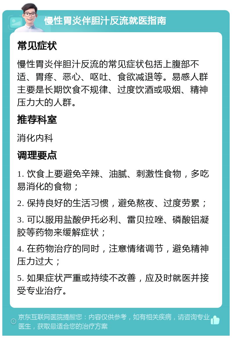 慢性胃炎伴胆汁反流就医指南 常见症状 慢性胃炎伴胆汁反流的常见症状包括上腹部不适、胃疼、恶心、呕吐、食欲减退等。易感人群主要是长期饮食不规律、过度饮酒或吸烟、精神压力大的人群。 推荐科室 消化内科 调理要点 1. 饮食上要避免辛辣、油腻、刺激性食物，多吃易消化的食物； 2. 保持良好的生活习惯，避免熬夜、过度劳累； 3. 可以服用盐酸伊托必利、雷贝拉唑、磷酸铝凝胶等药物来缓解症状； 4. 在药物治疗的同时，注意情绪调节，避免精神压力过大； 5. 如果症状严重或持续不改善，应及时就医并接受专业治疗。