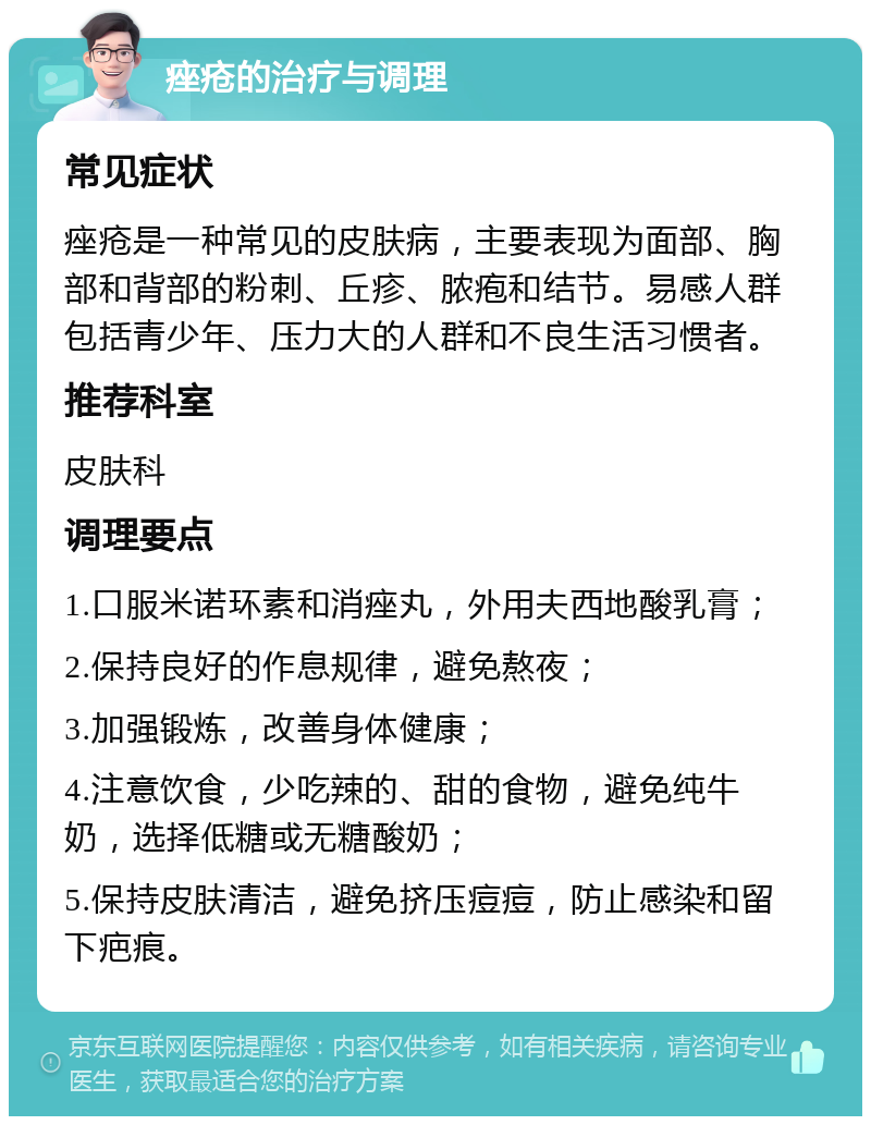 痤疮的治疗与调理 常见症状 痤疮是一种常见的皮肤病，主要表现为面部、胸部和背部的粉刺、丘疹、脓疱和结节。易感人群包括青少年、压力大的人群和不良生活习惯者。 推荐科室 皮肤科 调理要点 1.口服米诺环素和消痤丸，外用夫西地酸乳膏； 2.保持良好的作息规律，避免熬夜； 3.加强锻炼，改善身体健康； 4.注意饮食，少吃辣的、甜的食物，避免纯牛奶，选择低糖或无糖酸奶； 5.保持皮肤清洁，避免挤压痘痘，防止感染和留下疤痕。