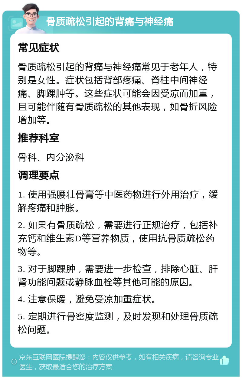 骨质疏松引起的背痛与神经痛 常见症状 骨质疏松引起的背痛与神经痛常见于老年人，特别是女性。症状包括背部疼痛、脊柱中间神经痛、脚踝肿等。这些症状可能会因受凉而加重，且可能伴随有骨质疏松的其他表现，如骨折风险增加等。 推荐科室 骨科、内分泌科 调理要点 1. 使用强腰壮骨膏等中医药物进行外用治疗，缓解疼痛和肿胀。 2. 如果有骨质疏松，需要进行正规治疗，包括补充钙和维生素D等营养物质，使用抗骨质疏松药物等。 3. 对于脚踝肿，需要进一步检查，排除心脏、肝肾功能问题或静脉血栓等其他可能的原因。 4. 注意保暖，避免受凉加重症状。 5. 定期进行骨密度监测，及时发现和处理骨质疏松问题。