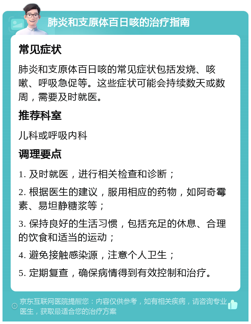 肺炎和支原体百日咳的治疗指南 常见症状 肺炎和支原体百日咳的常见症状包括发烧、咳嗽、呼吸急促等。这些症状可能会持续数天或数周，需要及时就医。 推荐科室 儿科或呼吸内科 调理要点 1. 及时就医，进行相关检查和诊断； 2. 根据医生的建议，服用相应的药物，如阿奇霉素、易坦静糖浆等； 3. 保持良好的生活习惯，包括充足的休息、合理的饮食和适当的运动； 4. 避免接触感染源，注意个人卫生； 5. 定期复查，确保病情得到有效控制和治疗。