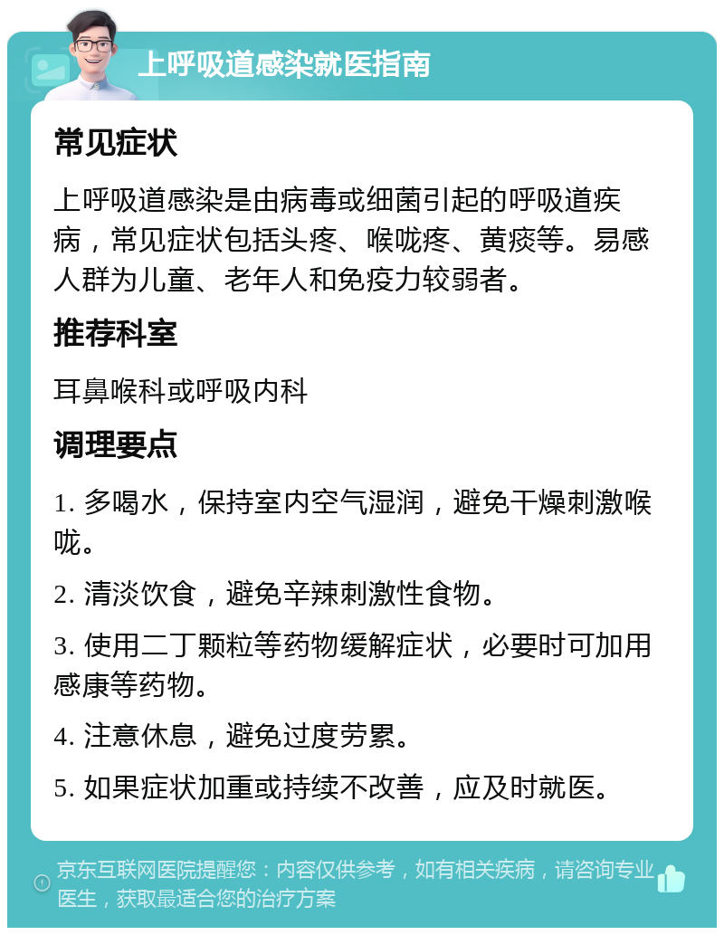 上呼吸道感染就医指南 常见症状 上呼吸道感染是由病毒或细菌引起的呼吸道疾病，常见症状包括头疼、喉咙疼、黄痰等。易感人群为儿童、老年人和免疫力较弱者。 推荐科室 耳鼻喉科或呼吸内科 调理要点 1. 多喝水，保持室内空气湿润，避免干燥刺激喉咙。 2. 清淡饮食，避免辛辣刺激性食物。 3. 使用二丁颗粒等药物缓解症状，必要时可加用感康等药物。 4. 注意休息，避免过度劳累。 5. 如果症状加重或持续不改善，应及时就医。