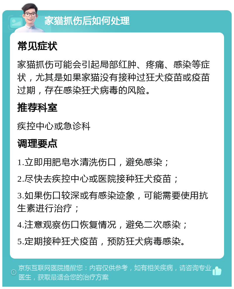 家猫抓伤后如何处理 常见症状 家猫抓伤可能会引起局部红肿、疼痛、感染等症状，尤其是如果家猫没有接种过狂犬疫苗或疫苗过期，存在感染狂犬病毒的风险。 推荐科室 疾控中心或急诊科 调理要点 1.立即用肥皂水清洗伤口，避免感染； 2.尽快去疾控中心或医院接种狂犬疫苗； 3.如果伤口较深或有感染迹象，可能需要使用抗生素进行治疗； 4.注意观察伤口恢复情况，避免二次感染； 5.定期接种狂犬疫苗，预防狂犬病毒感染。